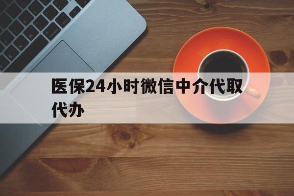 珠海医保24小时微信中介代取代办(医保24小时微信中介代取代办可靠吗)