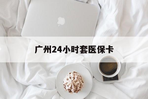 珠海广州24小时套医保卡(广州哪里有套医保卡地方)