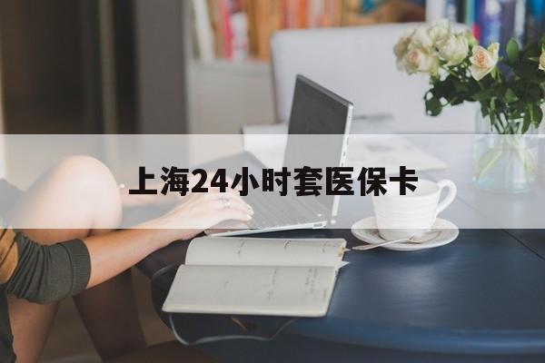 珠海上海24小时套医保卡(上海套医保卡一般几个点)