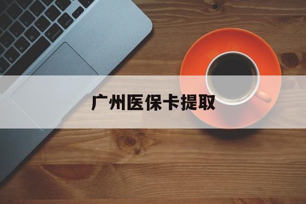 珠海广州医保卡提取(广州医保卡提取流程)