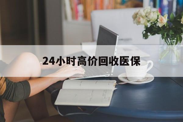 珠海24小时高价回收医保(24小时高价回收医保小额)