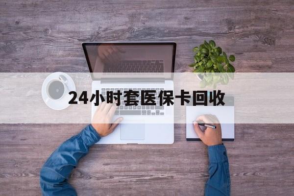 珠海24小时套医保卡回收(24小时套医保卡回收联系方式)